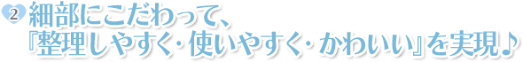ポイント2:細部にこだわって、『整理しやすく・使いやすく・かわいい』を実現