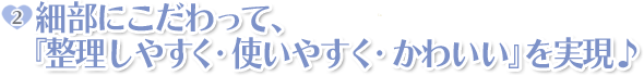 ポイント2:細部にこだわって、『整理しやすく・使いやすく・かわいい』を実現